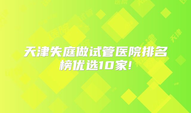 天津失庭做试管医院排名榜优选10家!