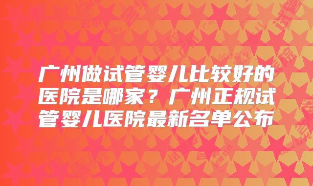 广州做试管婴儿比较好的医院是哪家?广州正规试管婴儿医院最新名单公布