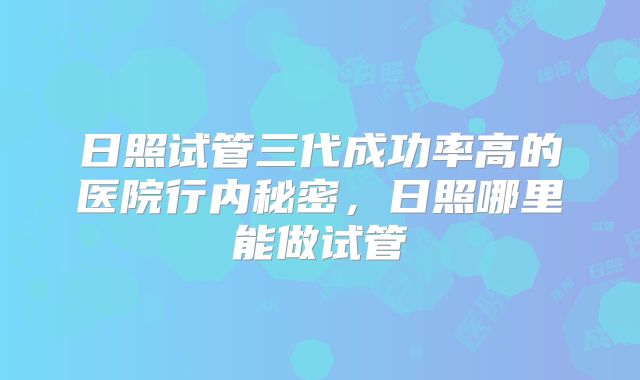 日照试管三代成功率高的医院行内秘密，日照哪里能做试管