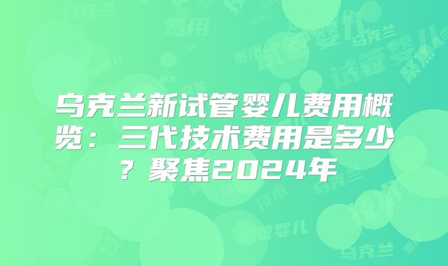 乌克兰新试管婴儿费用概览:三代技术费用是多少?聚焦2024年