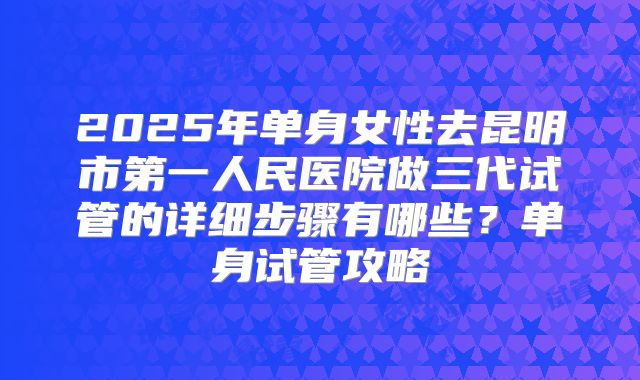 2025年单身女性去昆明市第一人民医院做三代试管的详细步骤有哪些？单身试管攻略