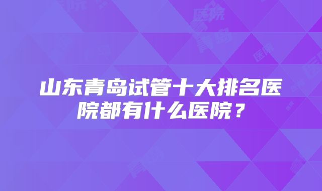 山东青岛试管十大排名医院都有什么医院?