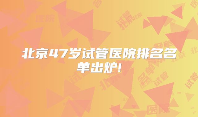 北京47岁试管医院排名名单出炉!
