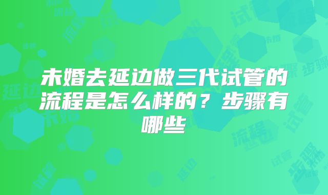 未婚去延边做三代试管的流程是怎么样的?步骤有哪些