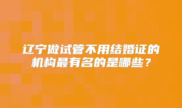 辽宁做试管不用结婚证的机构最有名的是哪些?