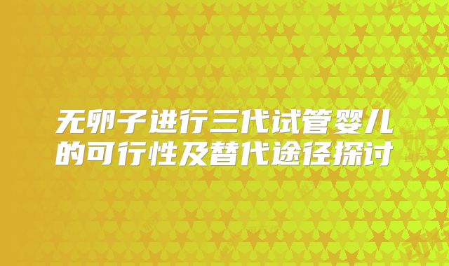 无卵子进行三代试管婴儿的可行性及替代途径探讨