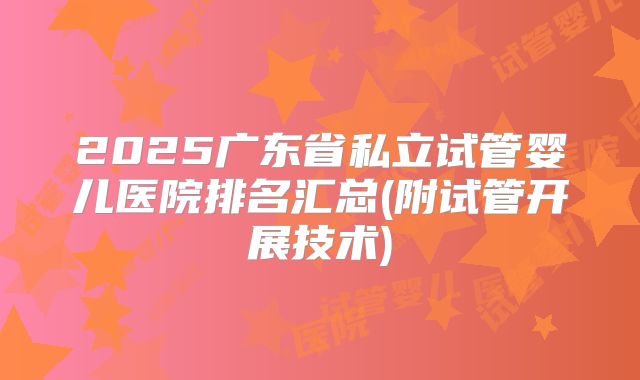 2025广东省私立试管婴儿医院排名汇总(附试管开展技术)