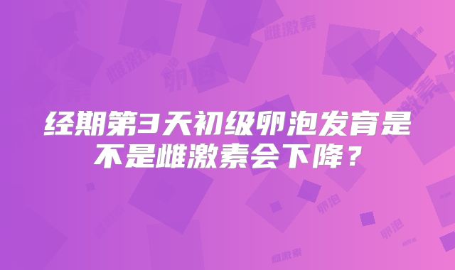 经期第3天初级卵泡发育是不是雌激素会下降？