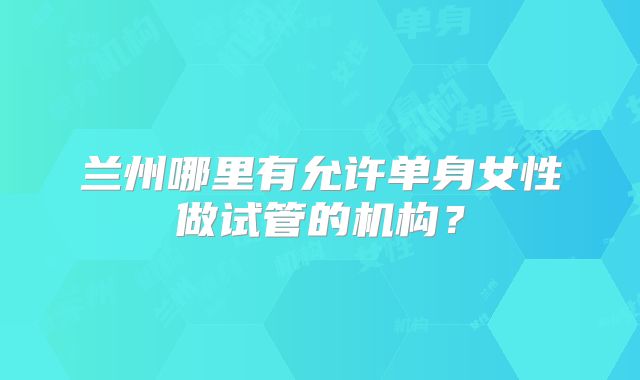 兰州哪里有允许单身女性做试管的机构？