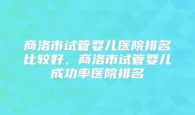 商洛市试管婴儿医院排名比较好，商洛市试管婴儿成功率医院排名