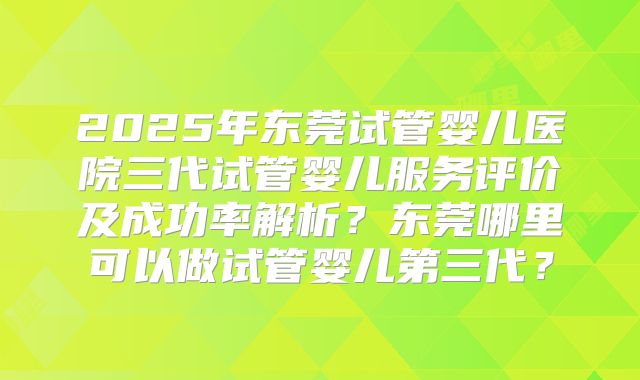 2025年东莞试管婴儿医院三代试管婴儿服务评价及成功率解析？东莞哪里可以做试管婴儿第三代？
