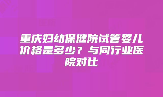 重庆妇幼保健院试管婴儿价格是多少？与同行业医院对比