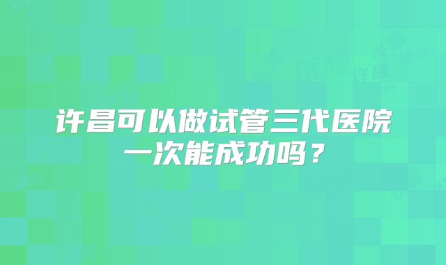 许昌可以做试管三代医院一次能成功吗？
