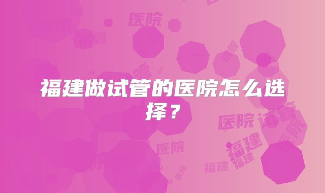 福建做试管的医院怎么选择？