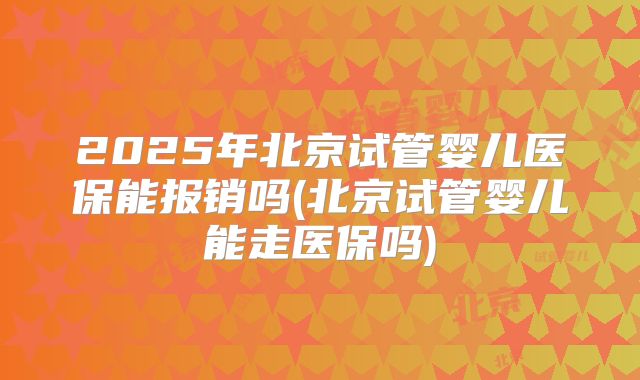 2025年北京试管婴儿医保能报销吗(北京试管婴儿能走医保吗)