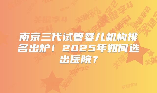 南京三代试管婴儿机构排名出炉!2025年如何选出医院?
