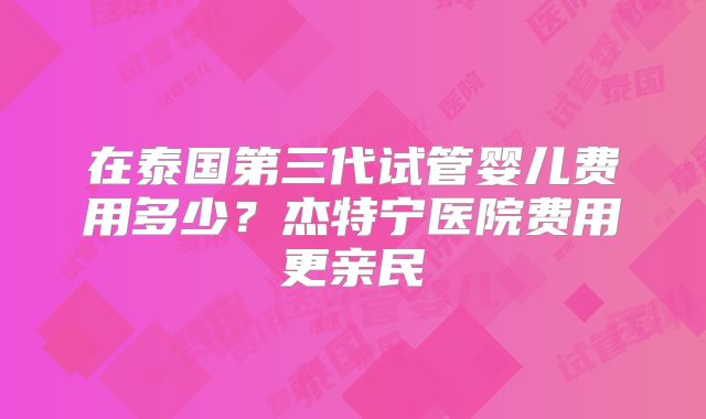 在泰国第三代试管婴儿费用多少？杰特宁医院费用更亲民