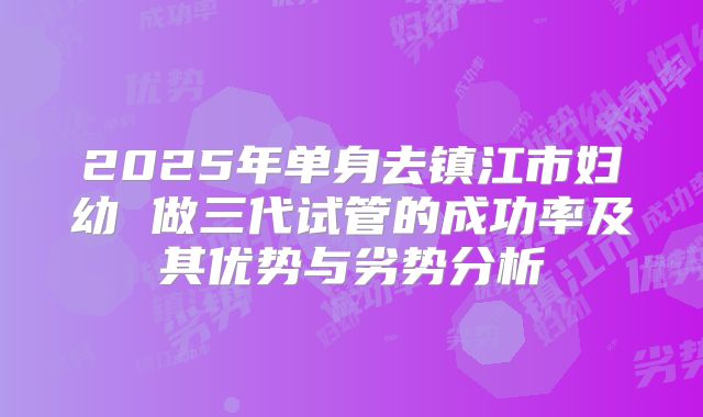 2025年单身去镇江市妇幼 做三代试管的成功率及其优势与劣势分析