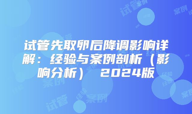 试管先取卵后降调影响详解：经验与案例剖析（影响分析） 2024版