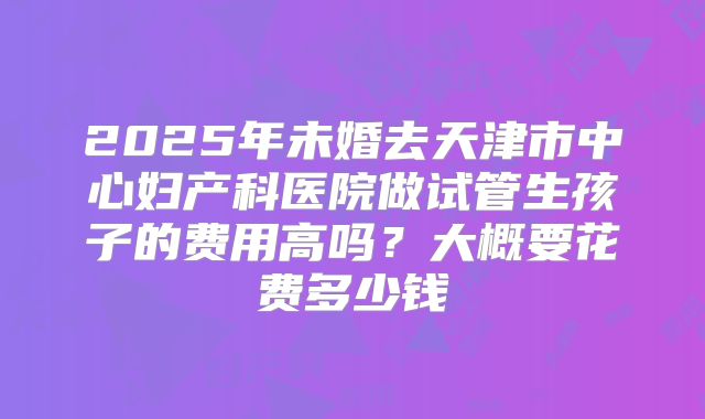2025年未婚去天津市中心妇产科医院做试管生孩子的费用高吗？大概要花费多少钱