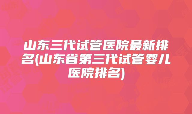 山东三代试管医院最新排名(山东省第三代试管婴儿医院排名)