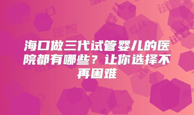 海口做三代试管婴儿的医院都有哪些？让你选择不再困难