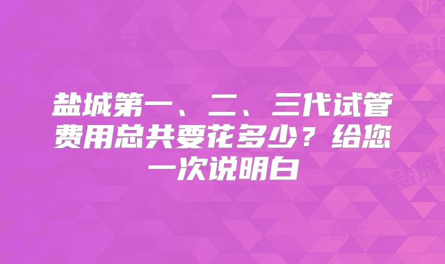 盐城第一、二、三代试管费用总共要花多少？给您一次说明白