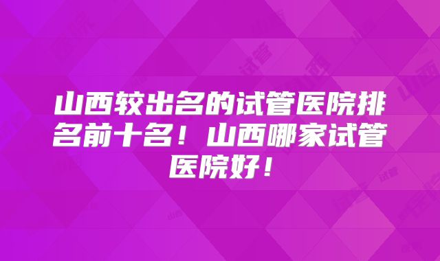 山西较出名的试管医院排名前十名！山西哪家试管医院好！