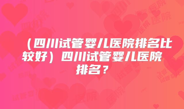 （四川试管婴儿医院排名比较好）四川试管婴儿医院排名？