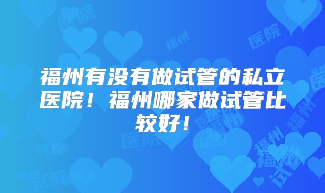福州有没有做试管的私立医院！福州哪家做试管比较好！