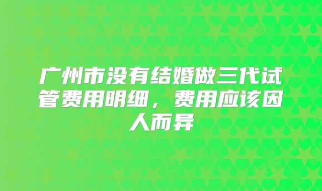 广州市没有结婚做三代试管费用明细，费用应该因人而异