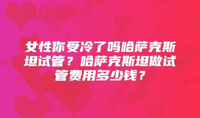 女性你受冷了吗哈萨克斯坦试管？哈萨克斯坦做试管费用多少钱？