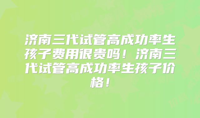 济南三代试管高成功率生孩子费用很贵吗！济南三代试管高成功率生孩子价格！