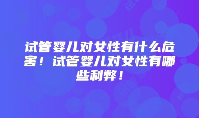 试管婴儿对女性有什么危害！试管婴儿对女性有哪些利弊！