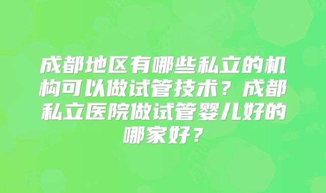 成都地区有哪些私立的机构可以做试管技术？成都私立医院做试管婴儿好的哪家好？