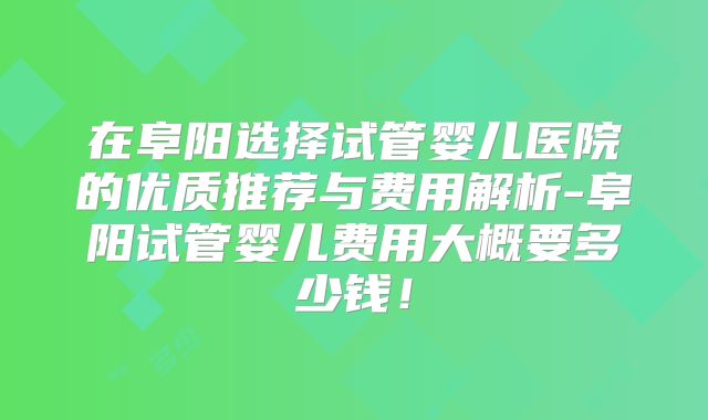 在阜阳选择试管婴儿医院的优质推荐与费用解析-阜阳试管婴儿费用大概要多少钱！