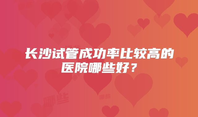 长沙试管成功率比较高的医院哪些好？