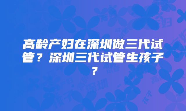 高龄产妇在深圳做三代试管？深圳三代试管生孩子？
