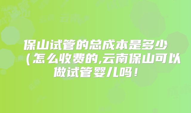 保山试管的总成本是多少(怎么收费的,云南保山可以做试管婴儿吗!