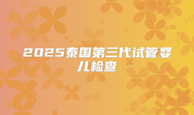 2025泰国第三代试管婴儿检查