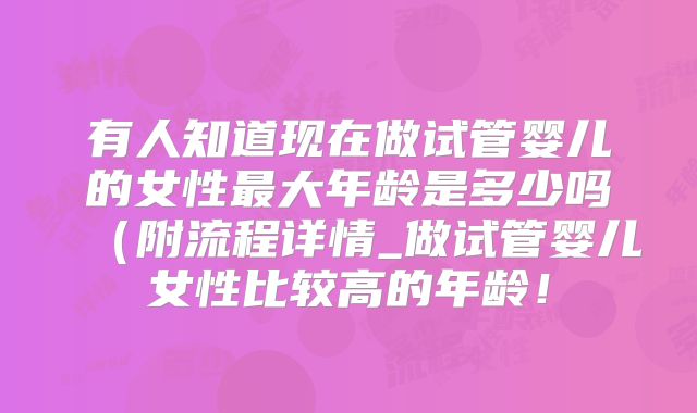 有人知道现在做试管婴儿的女性最大年龄是多少吗（附流程详情_做试管婴儿女性比较高的年龄！
