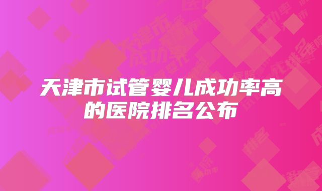 天津市试管婴儿成功率高的医院排名公布