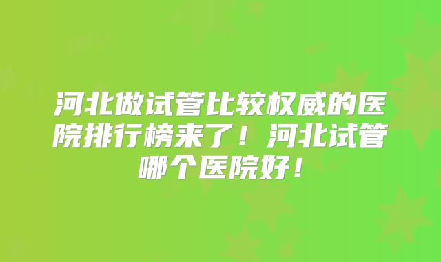 河北做试管比较权威的医院排行榜来了!河北试管哪个医院好!