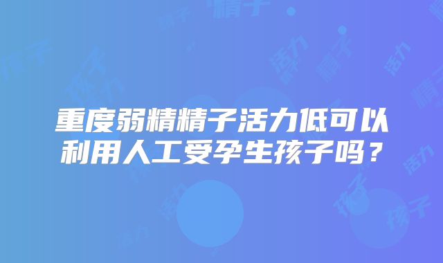 重度弱精精子活力低可以利用人工受孕生孩子吗？