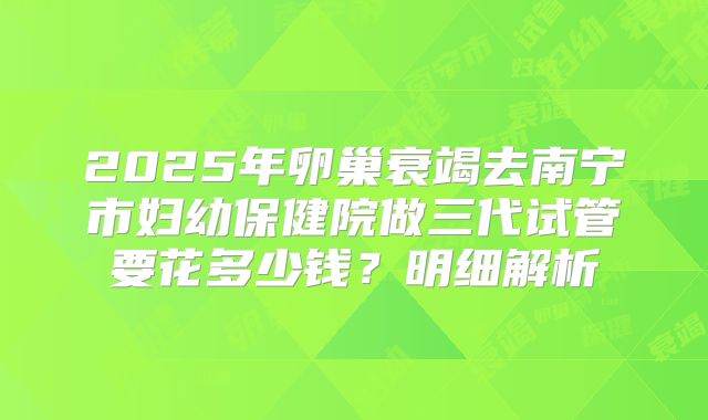 2025年卵巢衰竭去南宁市妇幼保健院做三代试管要花多少钱？明细解析