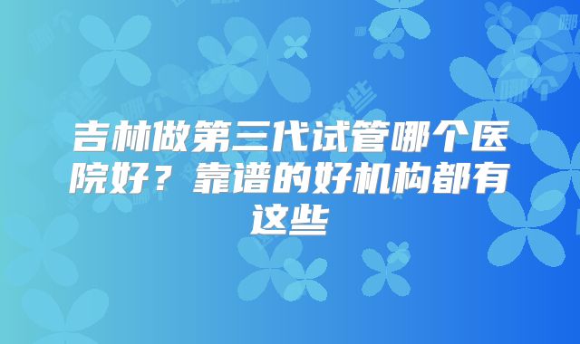 吉林做第三代试管哪个医院好？靠谱的好机构都有这些