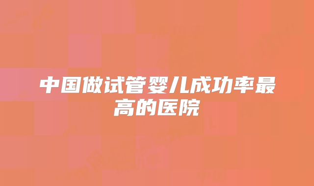 中国做试管婴儿成功率最高的医院