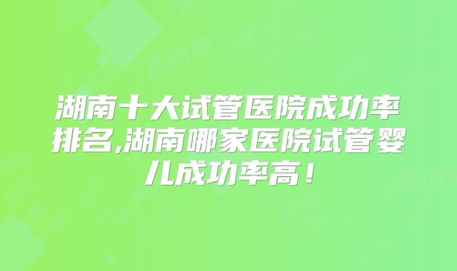 湖南十大试管医院成功率排名,湖南哪家医院试管婴儿成功率高!