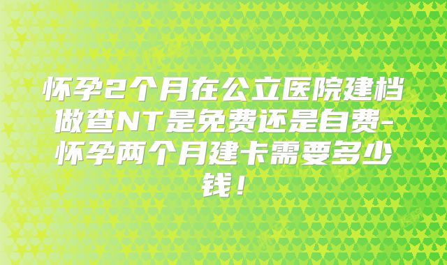 怀孕2个月在公立医院建档做查NT是免费还是自费-怀孕两个月建卡需要多少钱!