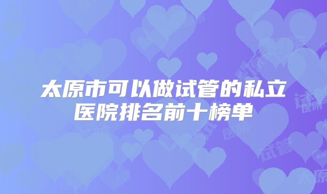太原市可以做试管的私立医院排名前十榜单